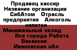 Продавец-кассир › Название организации ­ СибАтом › Отрасль предприятия ­ Алкоголь, напитки › Минимальный оклад ­ 14 500 - Все города Работа » Вакансии   . Ивановская обл.